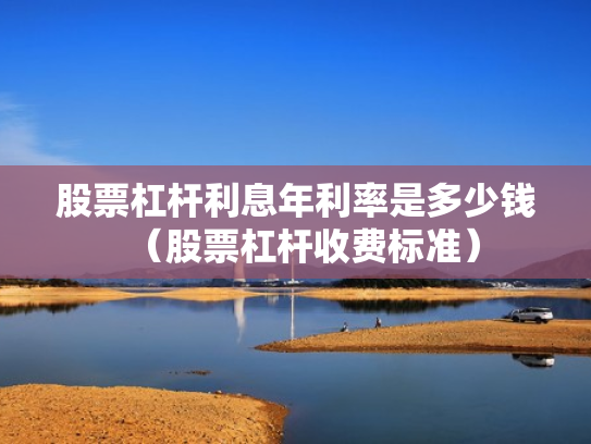 股票杠杆利息年利率是多少钱（股票杠杆收费标准）