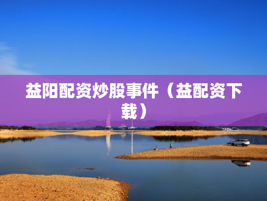 益阳配资炒股事件（益配资下载）