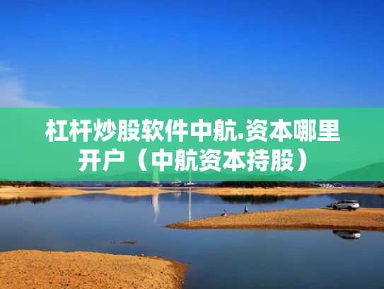杠杆炒股软件中航.资本哪里开户（中航资本持股）