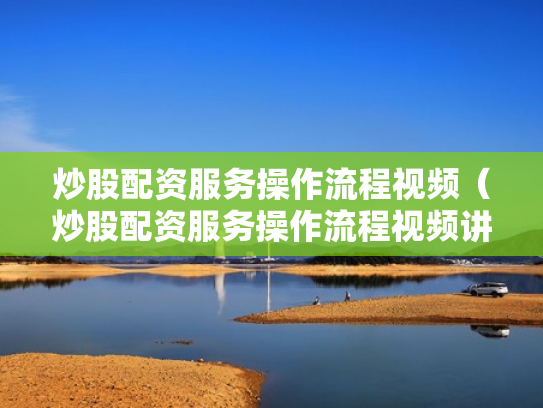 炒股配资服务操作流程视频（炒股配资服务操作流程视频讲解）