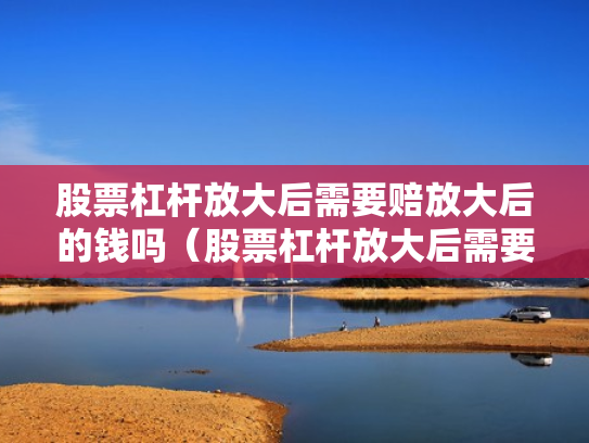 股票杠杆放大后需要赔放大后的钱吗（股票杠杆放大后需要赔放大后的钱吗为什么）