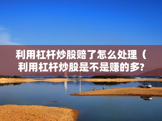 利用杠杆炒股赔了怎么处理（利用杠杆炒股是不是赚的多?）