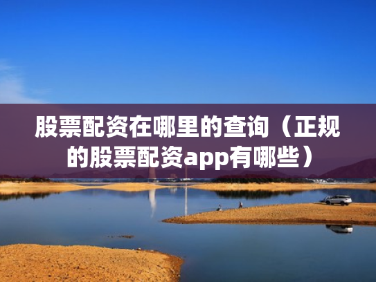 股票配资在哪里的查询（正规的股票配资app有哪些）