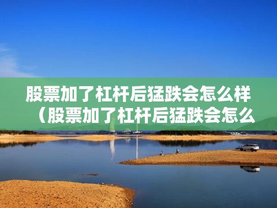 股票加了杠杆后猛跌会怎么样（股票加了杠杆后猛跌会怎么样吗）