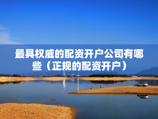 最具权威的配资开户公司有哪些（正规的配资开户）