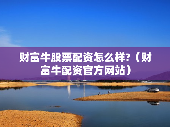 财富牛股票配资怎么样?（财富牛配资官方网站）