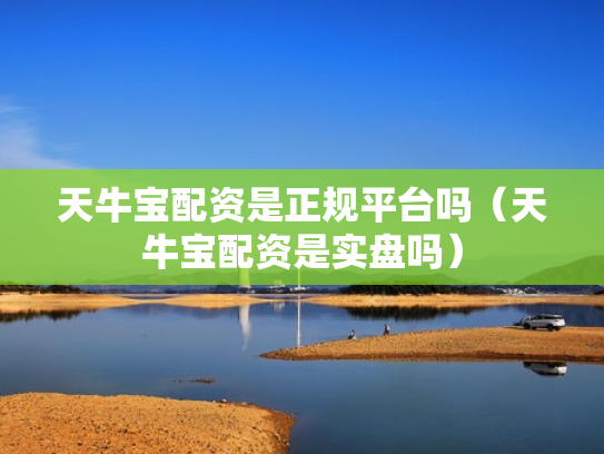 天牛宝配资是正规平台吗（天牛宝配资是实盘吗）