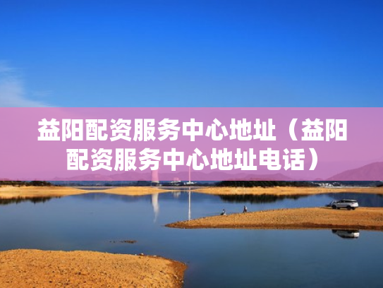 益阳配资服务中心地址（益阳配资服务中心地址电话）