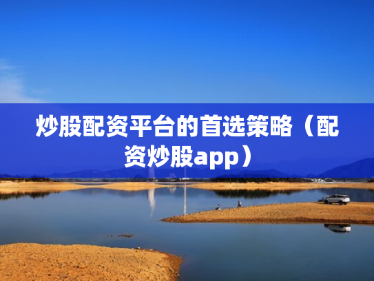 炒股配资平台的首选策略（配资炒股app）