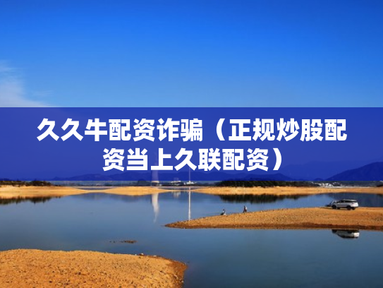 久久牛配资诈骗（正规炒股配资当上久联配资）