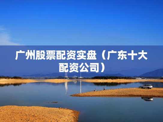 广州股票配资实盘（广东十大配资公司）