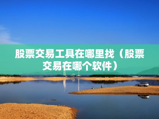 股票交易工具在哪里找（股票交易在哪个软件）