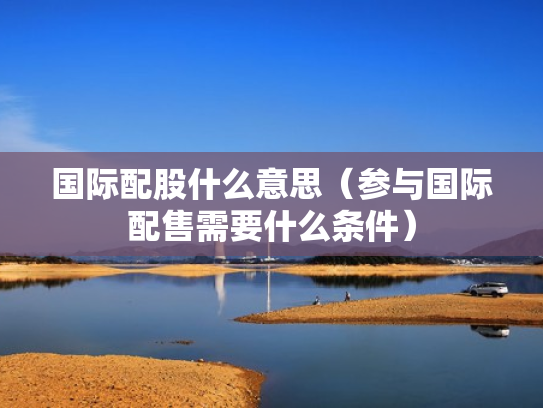 国际配股什么意思（参与国际配售需要什么条件）