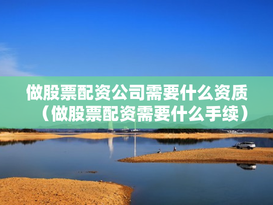 做股票配资公司需要什么资质（做股票配资需要什么手续）