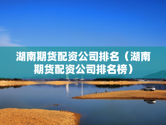 湖南期货配资公司排名（湖南期货配资公司排名榜）