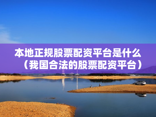 本地正规股票配资平台是什么（我国合法的股票配资平台）