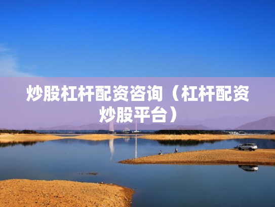 炒股杠杆配资咨询（杠杆配资炒股平台）