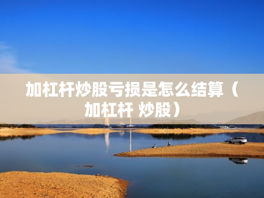 加杠杆炒股亏损是怎么结算（加杠杆 炒股）