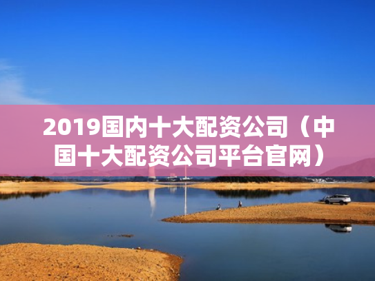 2019国内十大配资公司（中国十大配资公司平台官网）