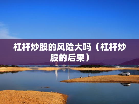 杠杆炒股的风险大吗（杠杆炒股的后果）