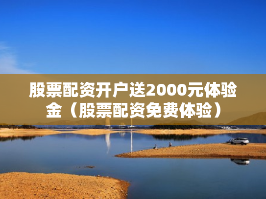 股票配资开户送2000元体验金（股票配资免费体验）