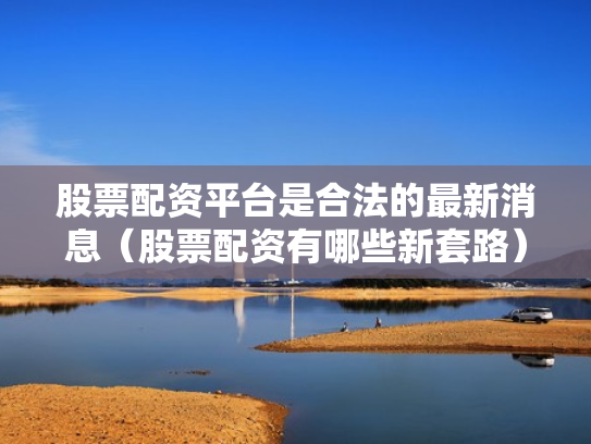 股票配资平台是合法的最新消息（股票配资有哪些新套路）