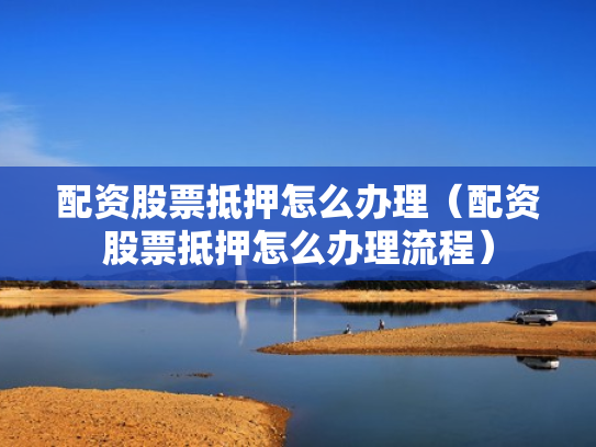 配资股票抵押怎么办理（配资股票抵押怎么办理流程）