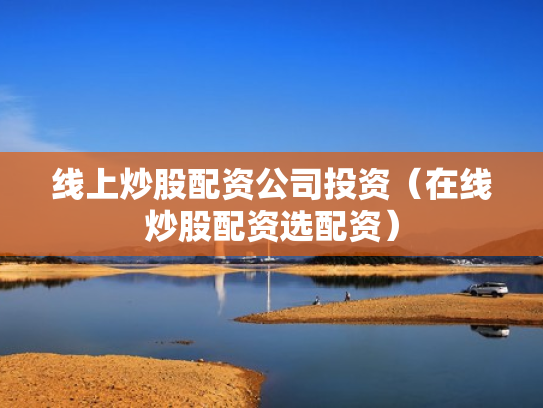 线上炒股配资公司投资（在线炒股配资选配资）