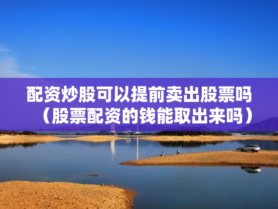 配资炒股可以提前卖出股票吗（股票配资的钱能取出来吗）