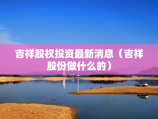 吉祥股权投资最新消息（吉祥股份做什么的）