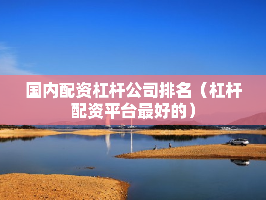 国内配资杠杆公司排名（杠杆配资平台最好的）