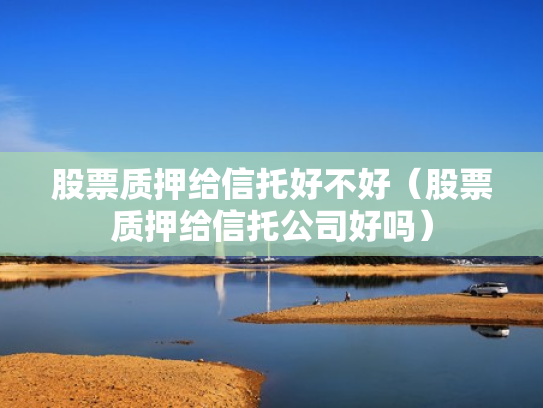 股票质押给信托好不好（股票质押给信托公司好吗）