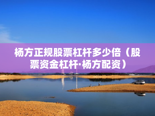 杨方正规股票杠杆多少倍（股票资金杠杆·杨方配资）