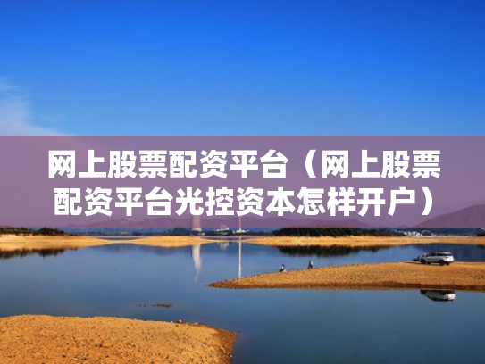 网上股票配资平台（网上股票配资平台光控资本怎样开户）