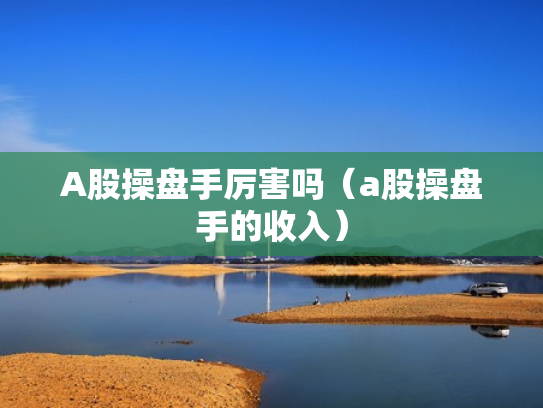 A股操盘手厉害吗（a股操盘手的收入）