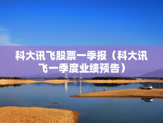 科大讯飞股票一季报（科大讯飞一季度业绩预告）