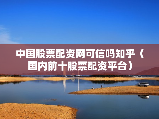 中国股票配资网可信吗知乎（国内前十股票配资平台）