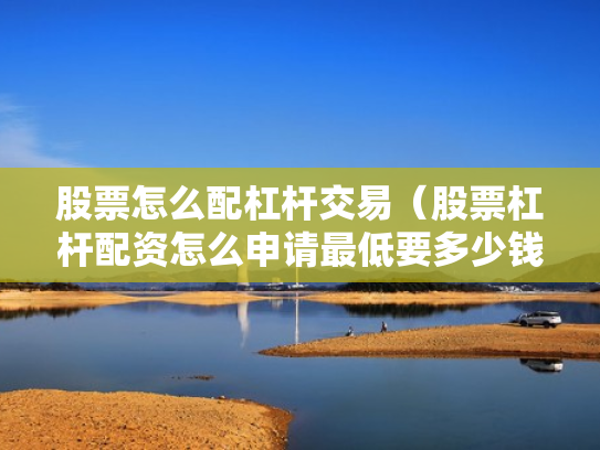 股票怎么配杠杆交易（股票杠杆配资怎么申请最低要多少钱）