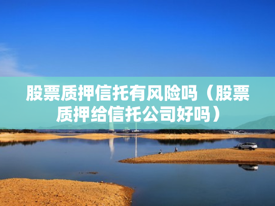 股票质押信托有风险吗（股票质押给信托公司好吗）