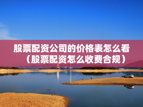 股票配资公司的价格表怎么看（股票配资怎么收费合规）
