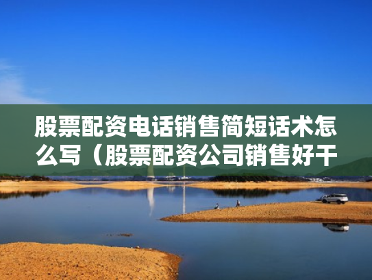 股票配资电话销售简短话术怎么写（股票配资公司销售好干吗）