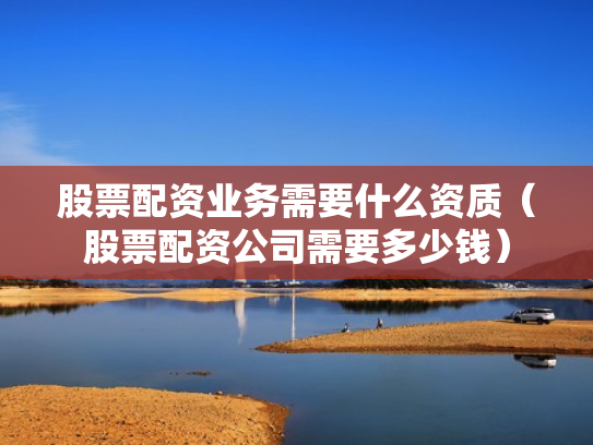 股票配资业务需要什么资质（股票配资公司需要多少钱）