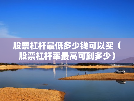 股票杠杆最低多少钱可以买（股票杠杆率最高可到多少）