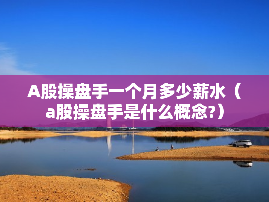 A股操盘手一个月多少薪水（a股操盘手是什么概念?）