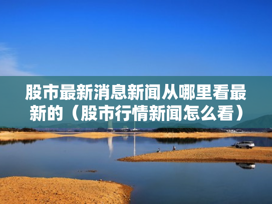股市最新消息新闻从哪里看最新的（股市行情新闻怎么看）