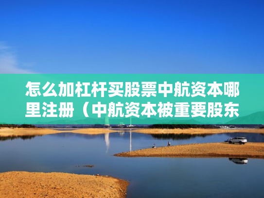 怎么加杠杆买股票中航资本哪里注册（中航资本被重要股东增持）