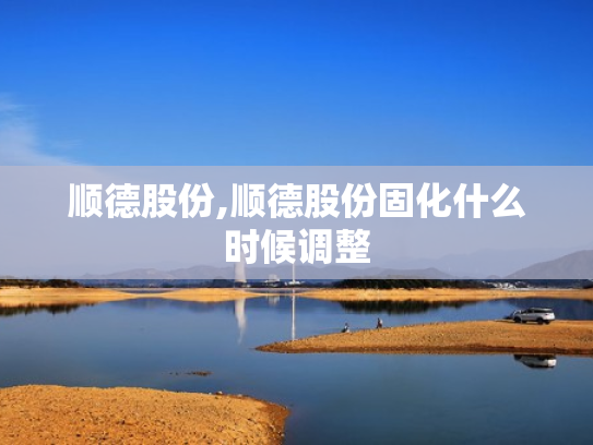 顺德股份,顺德股份固化什么时候调整