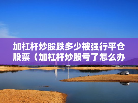 加杠杆炒股跌多少被强行平仓股票（加杠杆炒股亏了怎么办）