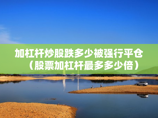 加杠杆炒股跌多少被强行平仓（股票加杠杆最多多少倍）