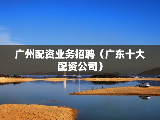 广州配资业务招聘（广东十大配资公司）